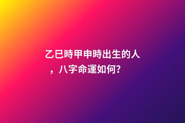 乙巳時甲申時出生的人，八字命運如何？